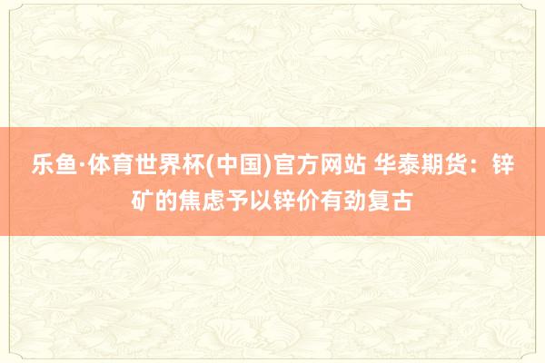 乐鱼·体育世界杯(中国)官方网站 华泰期货：锌矿的焦虑予以锌价有劲复古