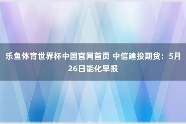 乐鱼体育世界杯中国官网首页 中信建投期货：5月26日能化早报