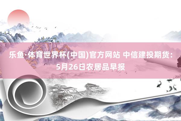 乐鱼·体育世界杯(中国)官方网站 中信建投期货：5月26日农居品早报