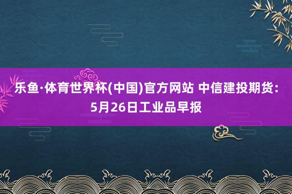 乐鱼·体育世界杯(中国)官方网站 中信建投期货：5月26日工业品早报