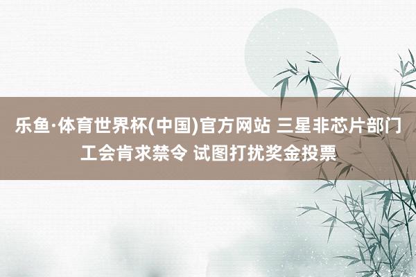乐鱼·体育世界杯(中国)官方网站 三星非芯片部门工会肯求禁令 试图打扰奖金投票