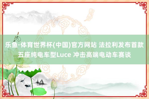 乐鱼·体育世界杯(中国)官方网站 法拉利发布首款五座纯电车型Luce 冲击高端电动车赛谈