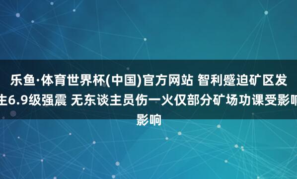 乐鱼·体育世界杯(中国)官方网站 智利蹙迫矿区发生6.9级强震 无东谈主员伤一火仅部分矿场功课受影响