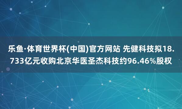 乐鱼·体育世界杯(中国)官方网站 先健科技拟18.733亿元收购北京华医圣杰科技约96.46%股权