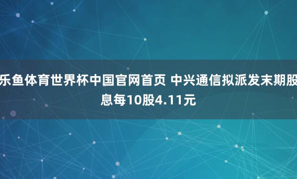乐鱼体育世界杯中国官网首页 中兴通信拟派发末期股息每10股4.11元
