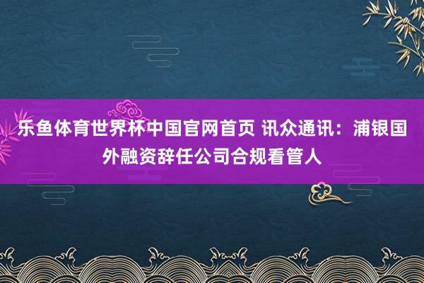 乐鱼体育世界杯中国官网首页 讯众通讯：浦银国外融资辞任公司合规看管人