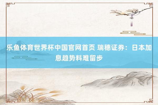 乐鱼体育世界杯中国官网首页 瑞穗证券：日本加息趋势料难留步