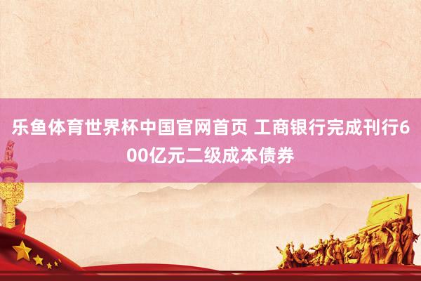 乐鱼体育世界杯中国官网首页 工商银行完成刊行600亿元二级成本债券