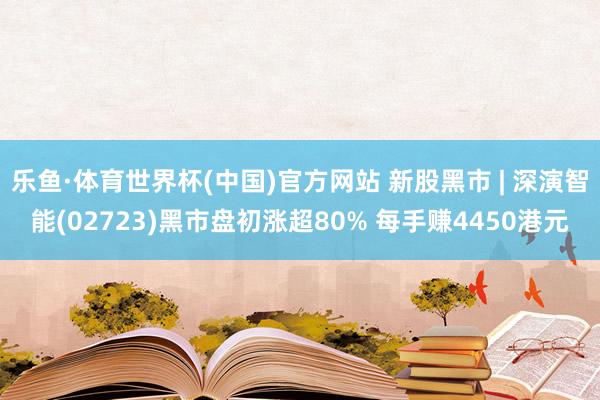 乐鱼·体育世界杯(中国)官方网站 新股黑市 | 深演智能(02723)黑市盘初涨超80% 每手赚4450港元