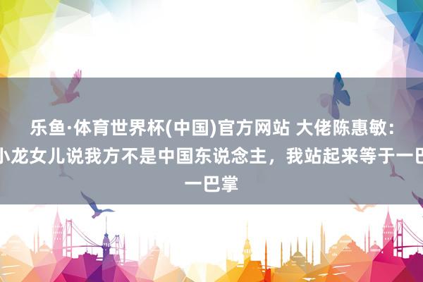 乐鱼·体育世界杯(中国)官方网站 大佬陈惠敏：李小龙女儿说我方不是中国东说念主，我站起来等于一巴掌