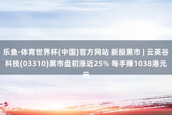 乐鱼·体育世界杯(中国)官方网站 新股黑市 | 云英谷科技(03310)黑市盘初涨近25% 每手赚1038港元