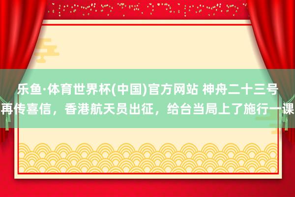 乐鱼·体育世界杯(中国)官方网站 神舟二十三号再传喜信，香港航天员出征，给台当局上了施行一课