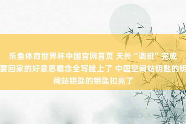 乐鱼体育世界杯中国官网首页 天外“调班”完成！航天员要回家的好意思瞻念全写脸上了 中国空间站钥匙的钥匙扣亮了
