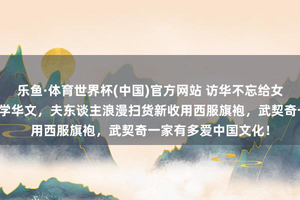 乐鱼·体育世界杯(中国)官方网站 访华不忘给女儿代购，自曝女儿在学华文，夫东谈主浪漫扫货新收用西服旗袍，武契奇一家有多爱中国文化！