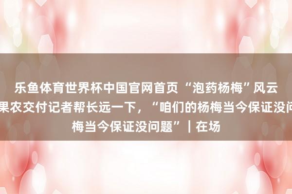 乐鱼体育世界杯中国官网首页 “泡药杨梅”风云后的产地：果农交付记者帮长远一下，“咱们的杨梅当今保证没问题”｜在场