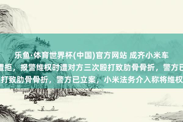 乐鱼·体育世界杯(中国)官方网站 成齐小米车主遇轻微剐蹭提议理赔遭拒，报警维权时遭对方三次殴打致肋骨骨折，警方已立案，小米法务介入称将维权到底