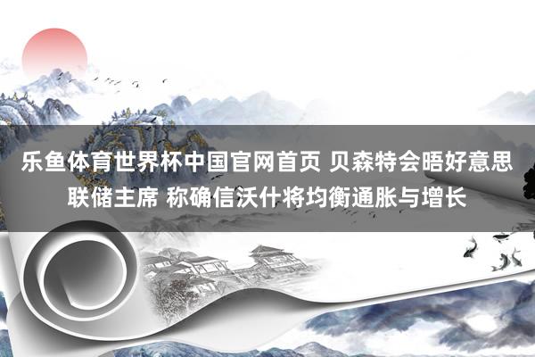 乐鱼体育世界杯中国官网首页 贝森特会晤好意思联储主席 称确信沃什将均衡通胀与增长