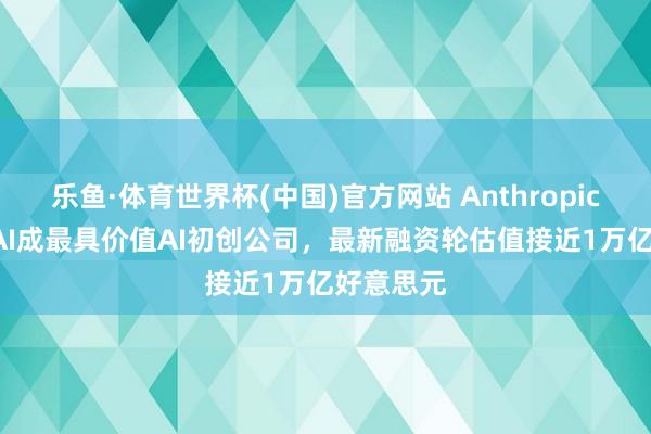 乐鱼·体育世界杯(中国)官方网站 Anthropic超OpenAI成最具价值AI初创公司，最新融资轮估值接近1万亿好意思元