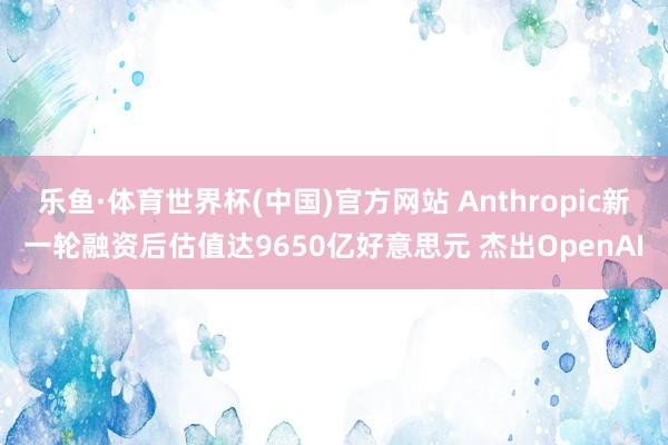 乐鱼·体育世界杯(中国)官方网站 Anthropic新一轮融资后估值达9650亿好意思元 杰出OpenAI