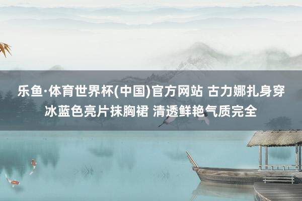 乐鱼·体育世界杯(中国)官方网站 古力娜扎身穿冰蓝色亮片抹胸裙 清透鲜艳气质完全