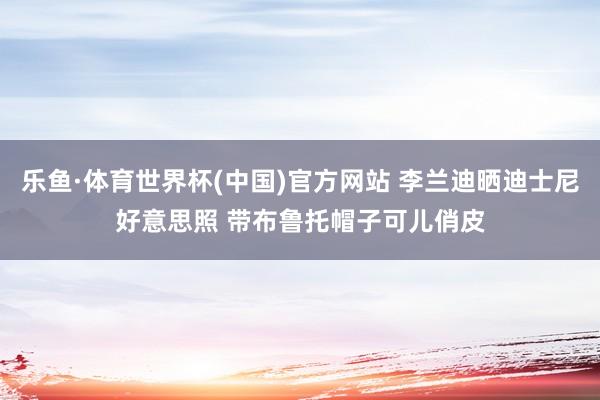 乐鱼·体育世界杯(中国)官方网站 李兰迪晒迪士尼好意思照 带布鲁托帽子可儿俏皮