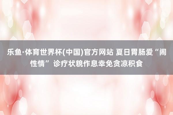 乐鱼·体育世界杯(中国)官方网站 夏日胃肠爱“闹性情” 诊疗状貌作息幸免贪凉积食