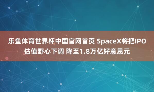 乐鱼体育世界杯中国官网首页 SpaceX将把IPO估值野心下调 降至1.8万亿好意思元