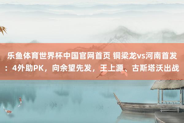 乐鱼体育世界杯中国官网首页 铜梁龙vs河南首发：4外助PK，向余望先发，王上源、古斯塔沃出战