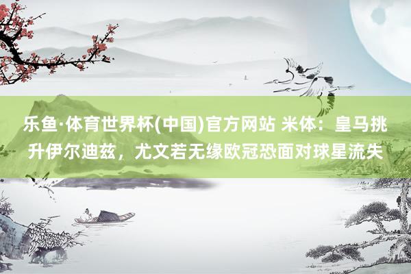乐鱼·体育世界杯(中国)官方网站 米体：皇马挑升伊尔迪兹，尤文若无缘欧冠恐面对球星流失