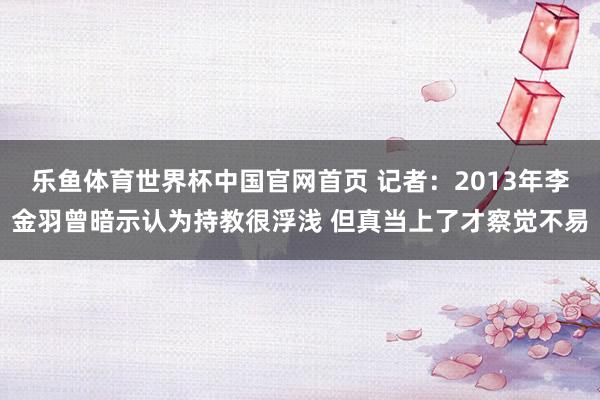 乐鱼体育世界杯中国官网首页 记者：2013年李金羽曾暗示认为持教很浮浅 但真当上了才察觉不易