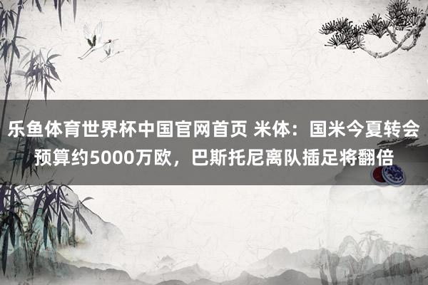 乐鱼体育世界杯中国官网首页 米体：国米今夏转会预算约5000万欧，巴斯托尼离队插足将翻倍