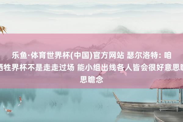 乐鱼·体育世界杯(中国)官方网站 瑟尔洛特: 咱们牺牲界杯不是走走过场 能小组出线各人皆会很好意思瞻念