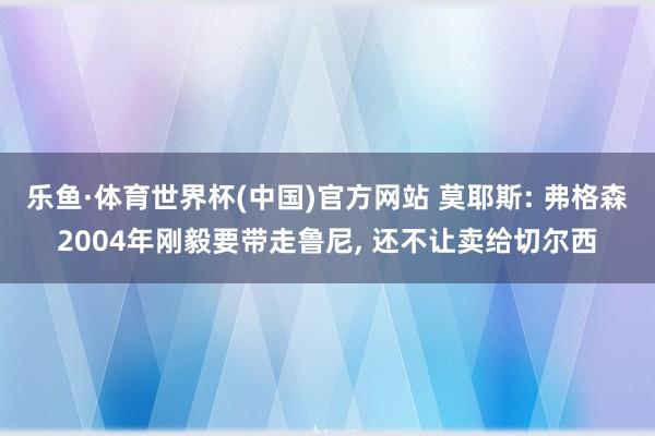 乐鱼·体育世界杯(中国)官方网站 莫耶斯: 弗格森2004年刚毅要带走鲁尼, 还不让卖给切尔西