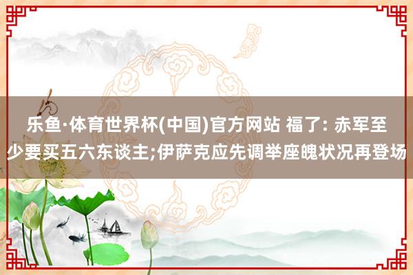 乐鱼·体育世界杯(中国)官方网站 福了: 赤军至少要买五六东谈主;伊萨克应先调举座魄状况再登场