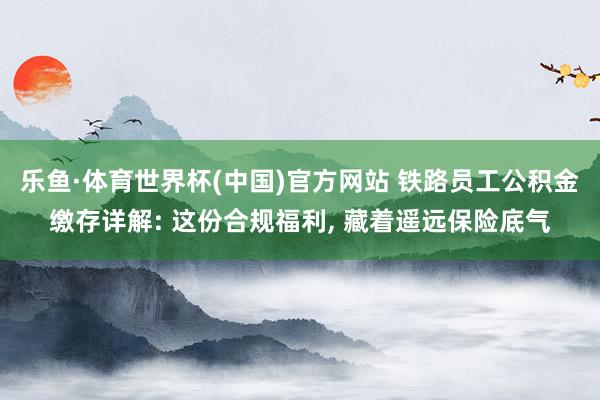 乐鱼·体育世界杯(中国)官方网站 铁路员工公积金缴存详解: 这份合规福利, 藏着遥远保险底气