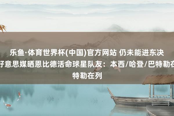 乐鱼·体育世界杯(中国)官方网站 仍未能进东决！好意思媒晒恩比德活命球星队友：本西/哈登/巴特勒在列