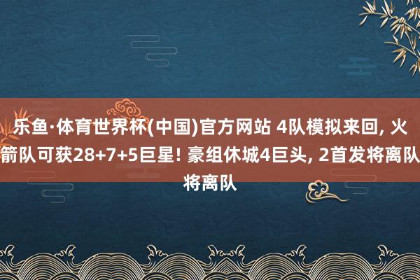 乐鱼·体育世界杯(中国)官方网站 4队模拟来回, 火箭队可获28+7+5巨星! 豪组休城4巨头, 2首发将离队