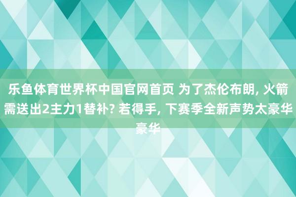 乐鱼体育世界杯中国官网首页 为了杰伦布朗, 火箭需送出2主力1替补? 若得手, 下赛季全新声势太豪华