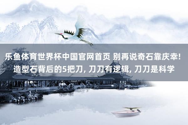 乐鱼体育世界杯中国官网首页 别再说奇石靠庆幸! 造型石背后的5把刀, 刀刀有逻辑, 刀刀是科学