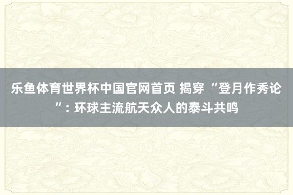 乐鱼体育世界杯中国官网首页 揭穿 “登月作秀论”: 环球主流航天众人的泰斗共鸣