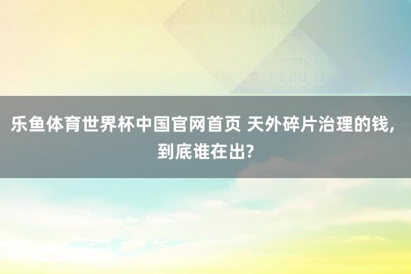 乐鱼体育世界杯中国官网首页 天外碎片治理的钱, 到底谁在出?