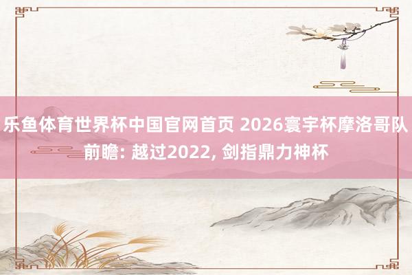乐鱼体育世界杯中国官网首页 2026寰宇杯摩洛哥队前瞻: 越过2022, 剑指鼎力神杯
