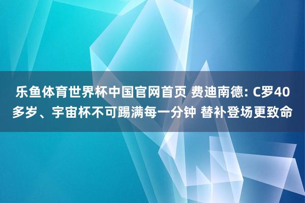 乐鱼体育世界杯中国官网首页 费迪南德: C罗40多岁、宇宙杯不可踢满每一分钟 替补登场更致命