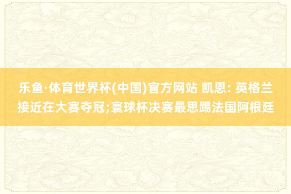 乐鱼·体育世界杯(中国)官方网站 凯恩: 英格兰接近在大赛夺冠;寰球杯决赛最思踢法国阿根廷