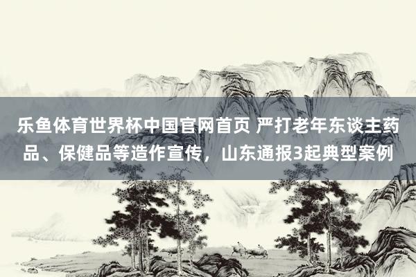 乐鱼体育世界杯中国官网首页 严打老年东谈主药品、保健品等造作宣传，山东通报3起典型案