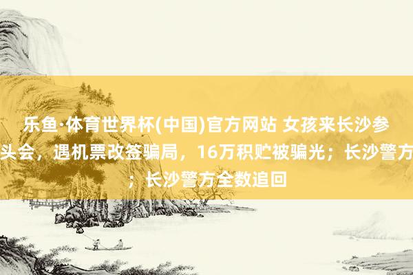 乐鱼·体育世界杯(中国)官方网站 女孩来长沙参预明星碰头会，遇机票改签骗局，16万积