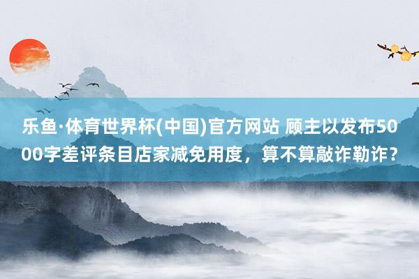 乐鱼·体育世界杯(中国)官方网站 顾主以发布5000字差评条目店家减免用度，算不算敲诈勒诈？