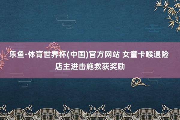 乐鱼·体育世界杯(中国)官方网站 女童卡喉遇险 店主进击施救获奖励