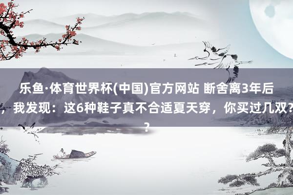 乐鱼·体育世界杯(中国)官方网站 断舍离3年后，我发现：这6种鞋子真不合适夏天穿，你买过几双？