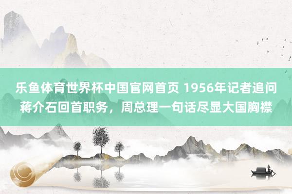 乐鱼体育世界杯中国官网首页 1956年记者追问蒋介石回首职务，周总理一句话尽显大国胸襟